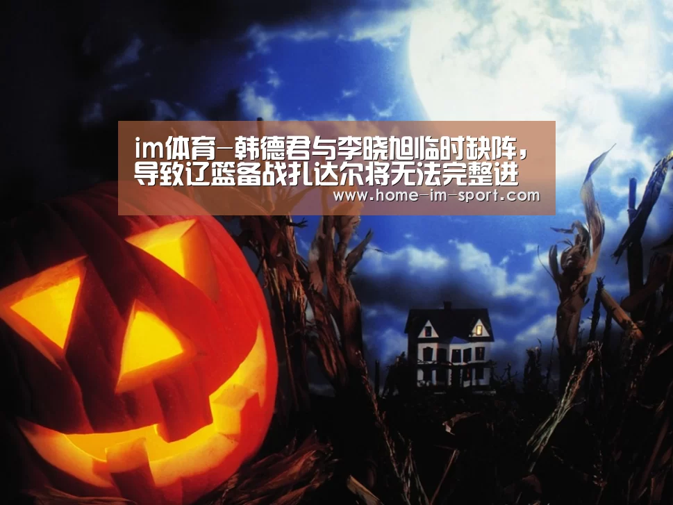 im体育-韩德君与李晓旭临时缺阵，导致辽篮备战扎达尔将无法完整进行